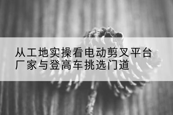 阎良电动剪叉升降平台厂家-从工地实操看电动剪叉平台厂家与登高车挑选门道