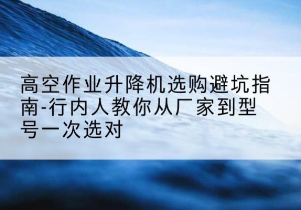 阎良升降平台厂家-高空作业升降机选购避坑指南-行内人教你从厂家到型号一次选对