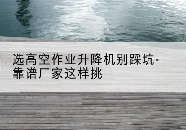阎良剪叉式升降机厂家-选高空作业升降机别踩坑-靠谱厂家这样挑