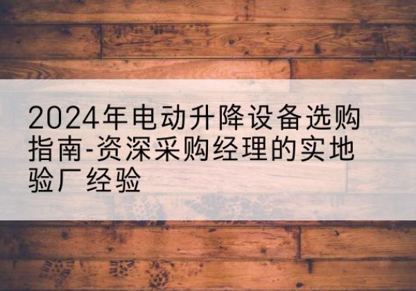 阎良电动剪叉升降平台厂家-2024年电动升降设备选购指南-资深采购经理的实地验厂经验