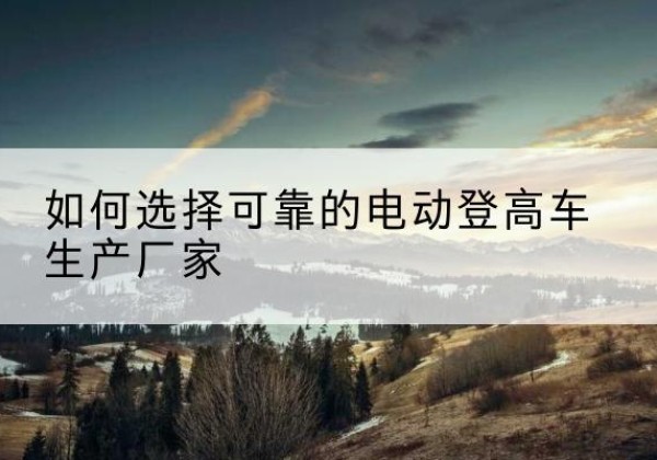 阎良电动登高车厂家-如何选择可靠的电动登高车生产厂家