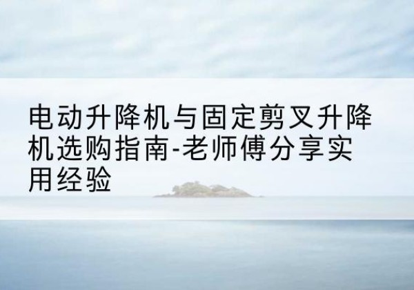 阎良电动升降机怎么选-电动升降机与固定剪叉升降机选购指南-老师傅分享实用经验